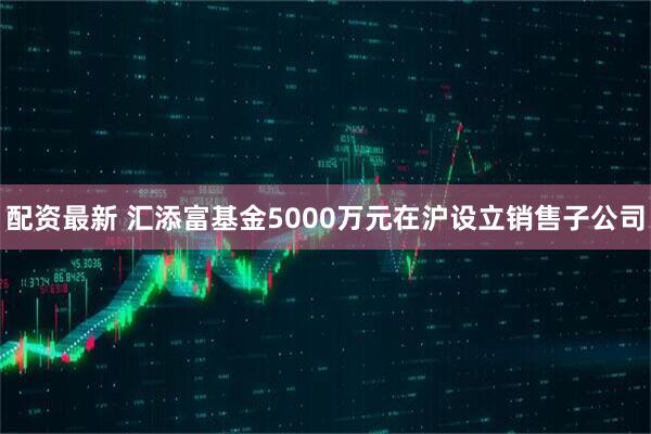 配资最新 汇添富基金5000万元在沪设立销售子公司