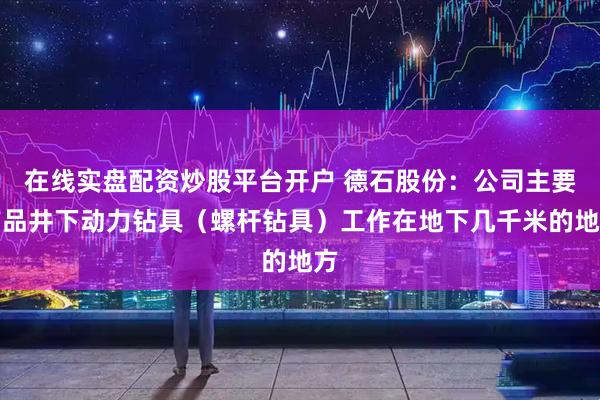 在线实盘配资炒股平台开户 德石股份：公司主要产品井下动力钻具（螺杆钻具）工作在地下几千米的地方