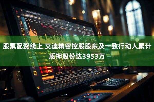 股票配资线上 艾迪精密控股股东及一致行动人累计质押股份达3953万