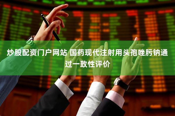 炒股配资门户网站 国药现代注射用头孢唑肟钠通过一致性评价