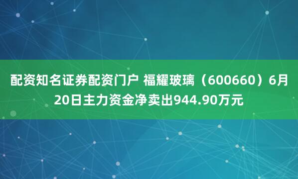 配资知名证券配资门户 福耀玻璃（600660）6月20日主力资金净卖出944.90万元