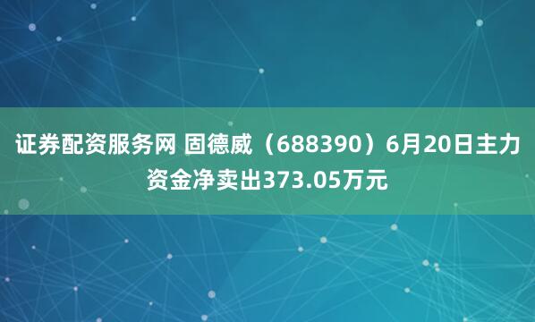 证券配资服务网 固德威（688390）6月20日主力资金净卖出373.05万元