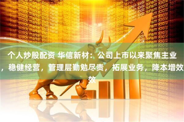 个人炒股配资 华信新材：公司上市以来聚焦主业，稳健经营，管理层勤勉尽责，拓展业务，降本增效
