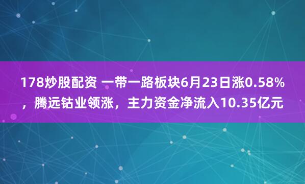 178炒股配资 一带一路板块6月23日涨0.58%，腾远钴业领涨，主力资金净流入10.35亿元