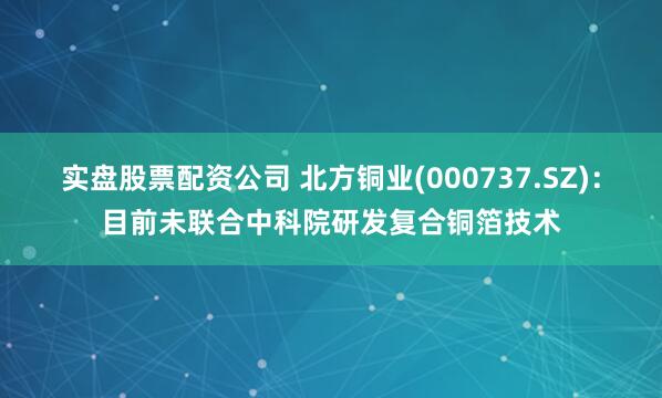 实盘股票配资公司 北方铜业(000737.SZ)：目前未联合中科院研发复合铜箔技术