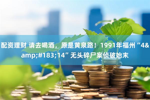 配资理财 请去喝酒，原是黄泉路！1991年福州“4&#183;14”无头碎尸案侦破始末