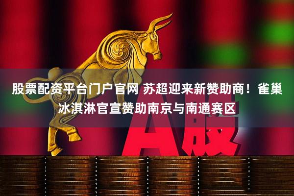 股票配资平台门户官网 苏超迎来新赞助商！雀巢冰淇淋官宣赞助南京与南通赛区
