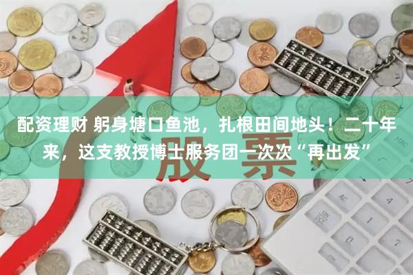 配资理财 躬身塘口鱼池，扎根田间地头！二十年来，这支教授博士服务团一次次“再出发”