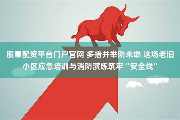 股票配资平台门户官网 多措并举防未燃 这场老旧小区应急培训与消防演练筑牢“安全线”