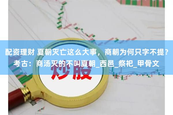 配资理财 夏朝灭亡这么大事，商朝为何只字不提？考古：商汤灭的不叫夏朝_西邑_祭祀_甲骨文