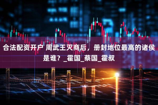 合法配资开户 周武王灭商后，册封地位最高的诸侯是谁？_霍国_蔡国_霍叔