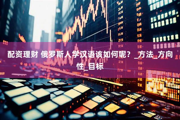 配资理财 俄罗斯人学汉语该如何呢？_方法_方向性_目标
