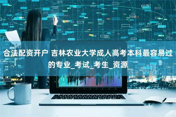 合法配资开户 吉林农业大学成人高考本科最容易过的专业_考试_考生_资源
