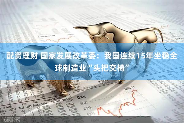配资理财 国家发展改革委：我国连续15年坐稳全球制造业“头把交椅”