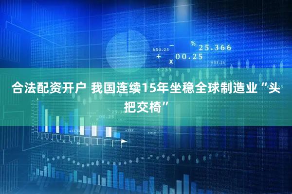 合法配资开户 我国连续15年坐稳全球制造业“头把交椅”