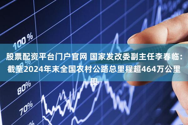 股票配资平台门户官网 国家发改委副主任李春临：截至2024年末全国农村公路总里程超464万公里