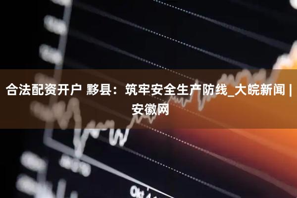 合法配资开户 黟县：筑牢安全生产防线_大皖新闻 | 安徽网