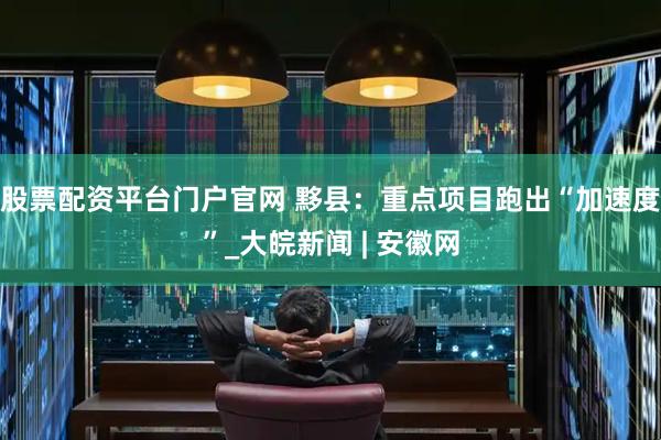 股票配资平台门户官网 黟县：重点项目跑出“加速度”_大皖新闻 | 安徽网