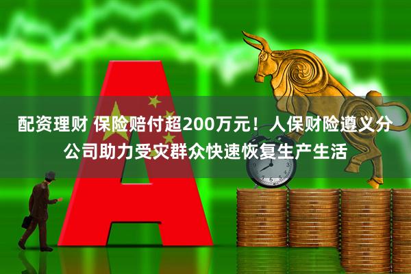 配资理财 保险赔付超200万元！人保财险遵义分公司助力受灾群众快速恢复生产生活