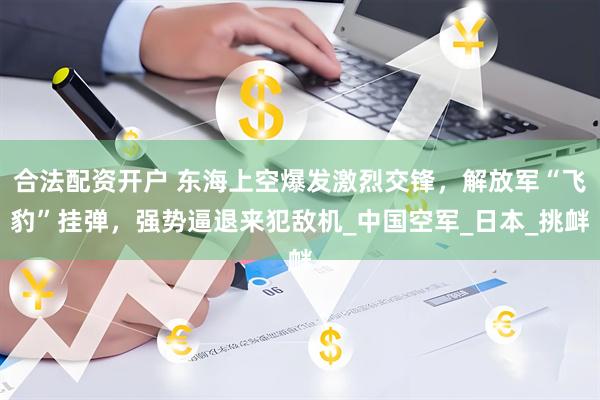 合法配资开户 东海上空爆发激烈交锋，解放军“飞豹”挂弹，强势逼退来犯敌机_中国空军_日本_挑衅