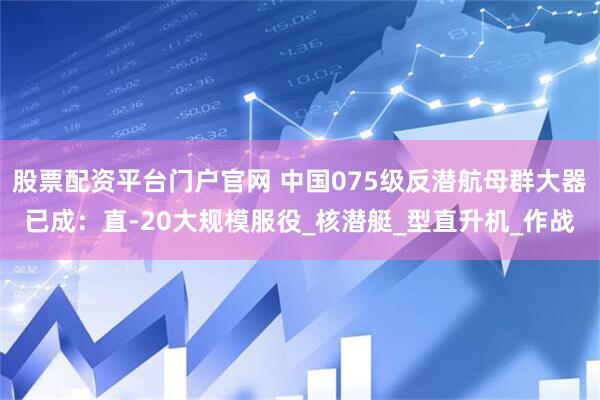 股票配资平台门户官网 中国075级反潜航母群大器已成：直-20大规模服役_核潜艇_型直升机_作战