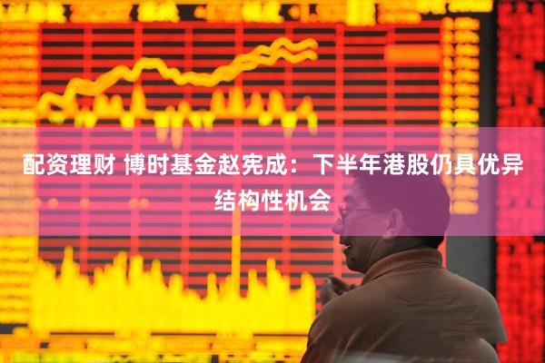 配资理财 博时基金赵宪成：下半年港股仍具优异结构性机会