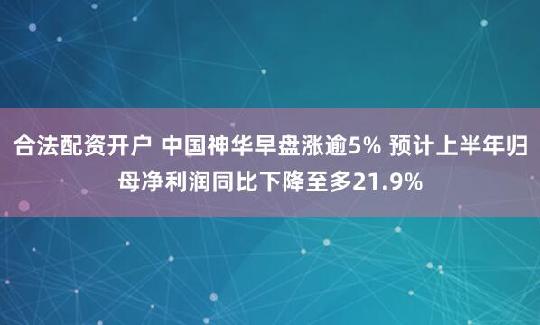 合法配资开户 中国神华早盘涨逾5% 预计上半年归母净利润同比下降至多21.9%
