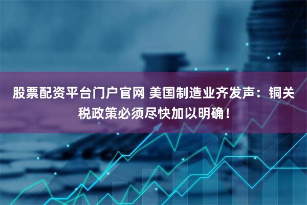 股票配资平台门户官网 美国制造业齐发声：铜关税政策必须尽快加以明确！