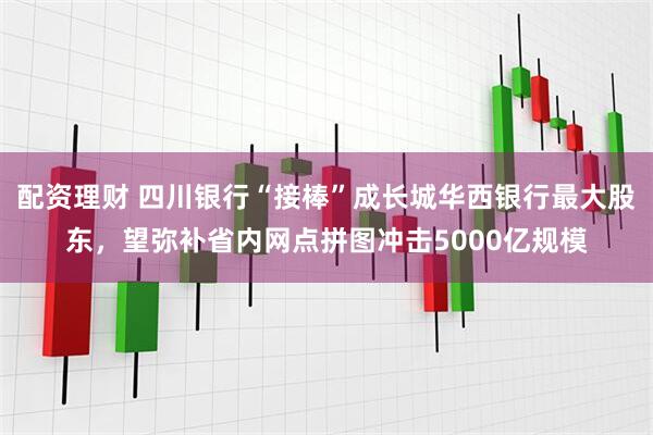 配资理财 四川银行“接棒”成长城华西银行最大股东，望弥补省内网点拼图冲击5000亿规模