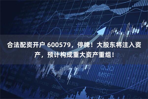 合法配资开户 600579，停牌！大股东将注入资产，预计构成重大资产重组！