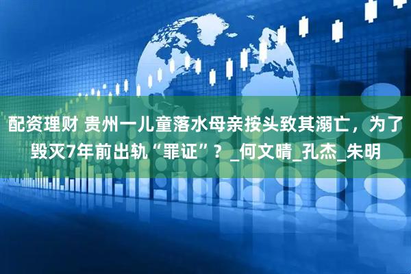 配资理财 贵州一儿童落水母亲按头致其溺亡，为了毁灭7年前出轨“罪证”？_何文晴_孔杰_朱明
