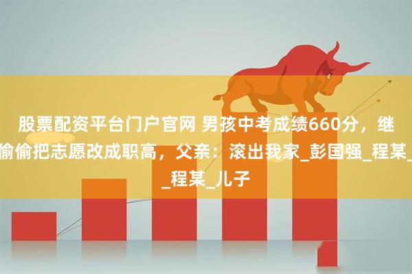 股票配资平台门户官网 男孩中考成绩660分，继母却偷偷把志愿改成职高，父亲：滚出我家_彭国强_程某_儿子