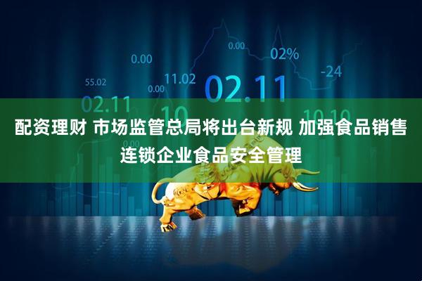 配资理财 市场监管总局将出台新规 加强食品销售连锁企业食品安全管理
