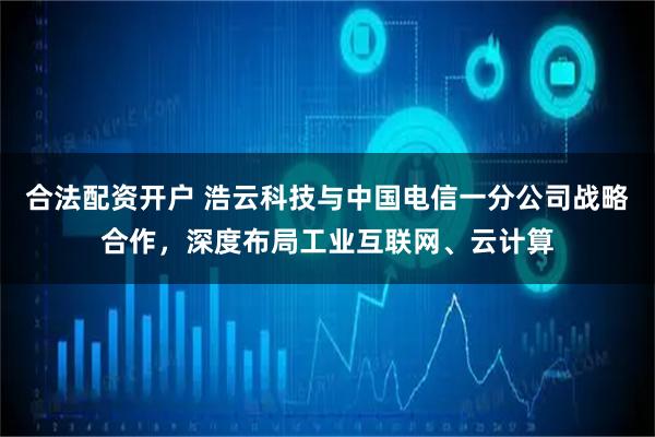 合法配资开户 浩云科技与中国电信一分公司战略合作，深度布局工业互联网、云计算