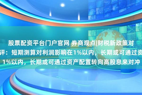 股票配资平台门户官网 券商观点|财税新政策对保险公司净利润影响点评：短期测算对利润影响在1%以内，长期或可通过资产配置转向高股息来对冲