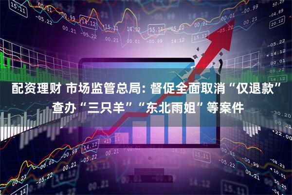 配资理财 市场监管总局: 督促全面取消“仅退款” 查办“三只羊”“东北雨姐”等案件