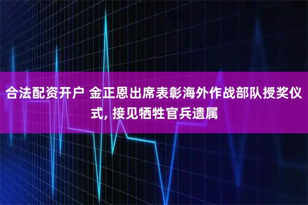 合法配资开户 金正恩出席表彰海外作战部队授奖仪式, 接见牺牲官兵遗属