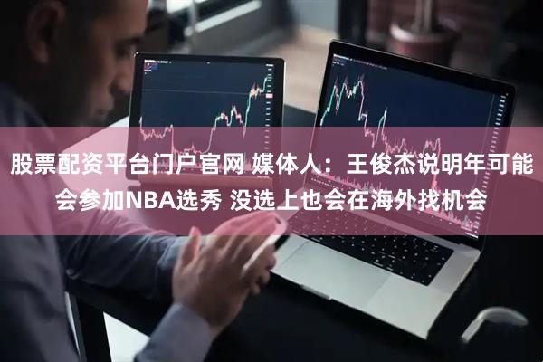 股票配资平台门户官网 媒体人：王俊杰说明年可能会参加NBA选秀 没选上也会在海外找机会
