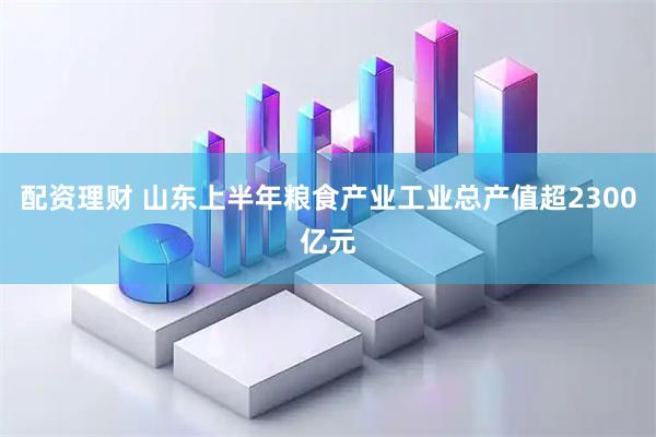 配资理财 山东上半年粮食产业工业总产值超2300亿元