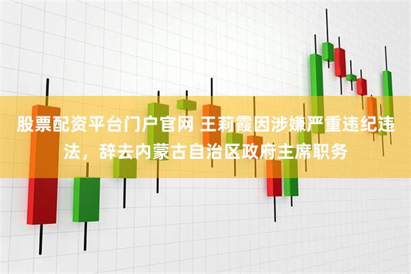 股票配资平台门户官网 王莉霞因涉嫌严重违纪违法，辞去内蒙古自治区政府主席职务
