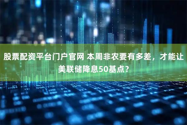 股票配资平台门户官网 本周非农要有多差，才能让美联储降息50基点？