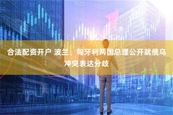 合法配资开户 波兰、匈牙利两国总理公开就俄乌冲突表达分歧