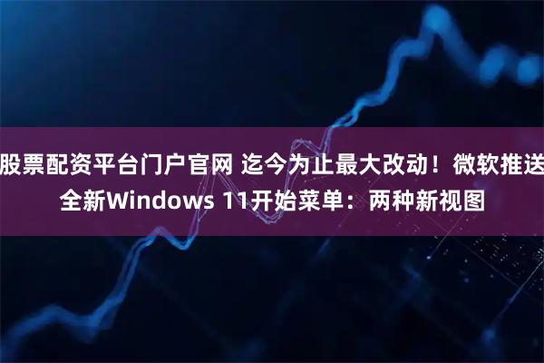 股票配资平台门户官网 迄今为止最大改动！微软推送全新Windows 11开始菜单：两种新视图