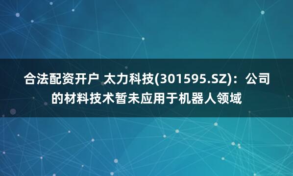 合法配资开户 太力科技(301595.SZ):公司的材料技术暂未应用于机器人领域
