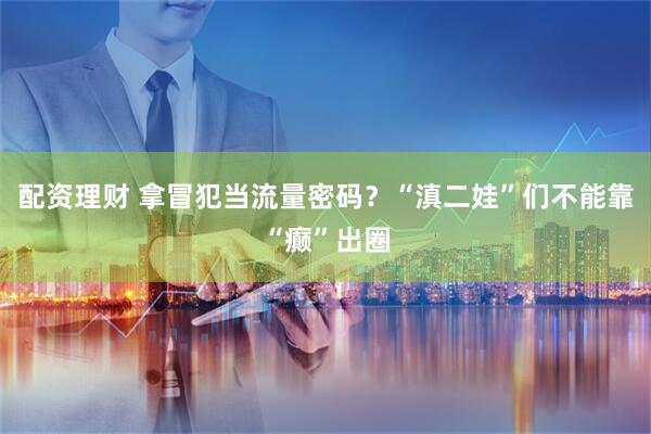 配资理财 拿冒犯当流量密码?“滇二娃”们不能靠“癫”出圈