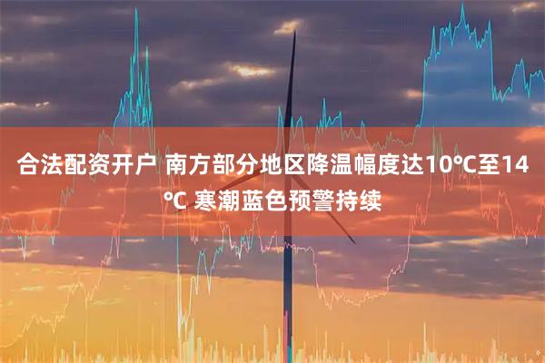 合法配资开户 南方部分地区降温幅度达10℃至14℃ 寒潮蓝色预警持续