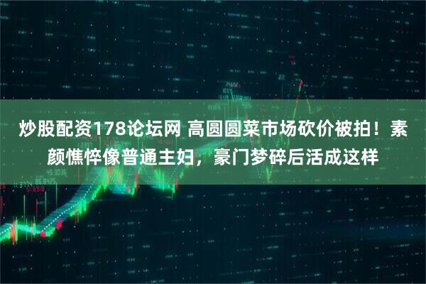 炒股配资178论坛网 高圆圆菜市场砍价被拍！素颜憔悴像普通主妇，豪门梦碎后活成这样
