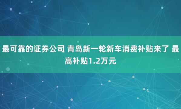 最可靠的证券公司 青岛新一轮新车消费补贴来了 最高补贴1.2万元