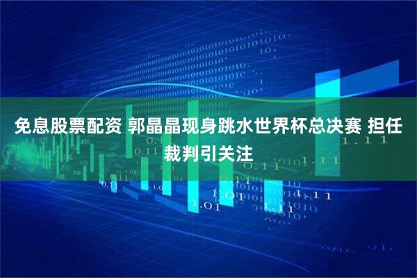 免息股票配资 郭晶晶现身跳水世界杯总决赛 担任裁判引关注