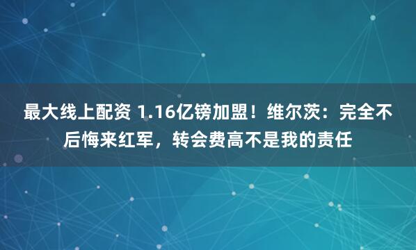 最大线上配资 1.16亿镑加盟！维尔茨：完全不后悔来红军，转会费高不是我的责任